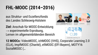 FHL-MOOC (2014–2016)
aus Struktur- und Exzellenzfonds
des Landes Schleswig-Holstein
Ziel: Anschub für MOOC-Entwicklung
→ experimentelle Erprobung,
Lernen im allgemeinbildenden Bereich
12 MOOCs: VideoMOOC, ichMOOC (VHS), Corporate Learning 2.0
(CLA), ImpfMOOC (Charité), efiMOOC (EFI Bayern), MOTY16
SozialMOOC (…
 