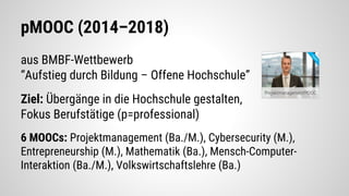 pMOOC (2014–2018)
aus BMBF-Wettbewerb
“Aufstieg durch Bildung – Offene Hochschule”
Ziel: Übergänge in die Hochschule gestalten,
Fokus Berufstätige (p=professional)
6 MOOCs: Projektmanagement (Ba./M.), Cybersecurity (M.),
Entrepreneurship (M.), Mathematik (Ba.), Mensch-Computer-
Interaktion (Ba./M.), Volkswirtschaftslehre (Ba.)
 