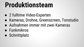 Produktionsteam
● 2 fulltime Video-Experten
● Kameras, Drohne, Greenscreen, Tonstudio
● Aufnahmen immer mit zwei Kameras
● Funkmikros
● Schnittplatz
 