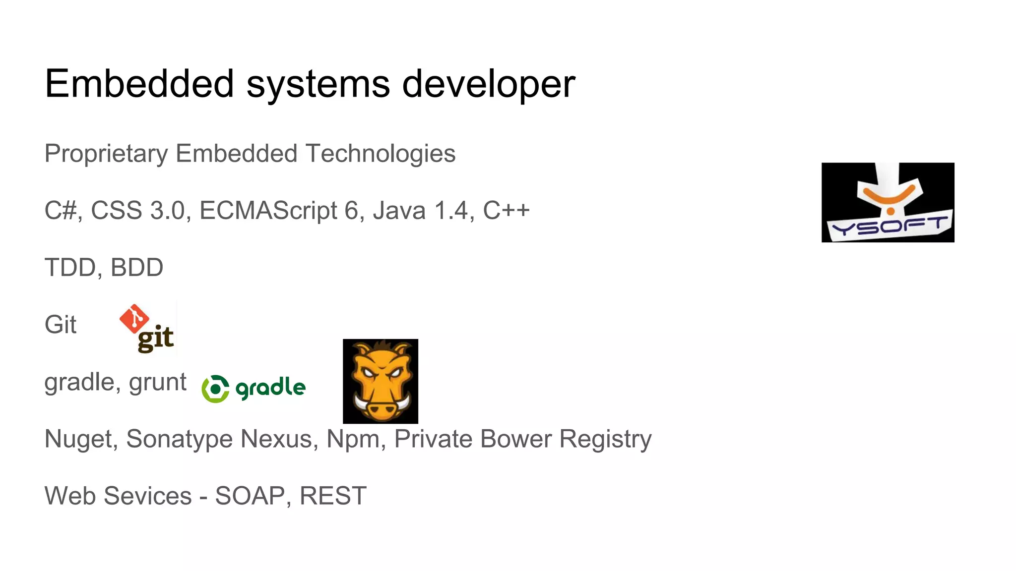Embedded systems developer
Proprietary Embedded Technologies
C#, CSS 3.0, ECMAScript 6, Java 1.4, C++
TDD, BDD
Git
gradle, grunt
Nuget, Sonatype Nexus, Npm, Private Bower Registry
Web Sevices - SOAP, REST
 