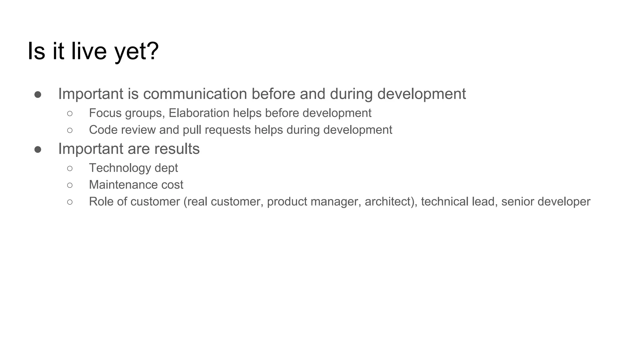 Is it live yet?
● Important is communication before and during development
○ Focus groups, Elaboration helps before development
○ Code review and pull requests helps during development
● Important are results
○ Technology dept
○ Maintenance cost
○ Role of customer (real customer, product manager, architect), technical lead, senior developer
 