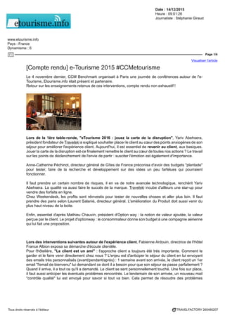 Date : 14/12/2015
Heure : 09:01:26
Journaliste : Stéphanie Giraud
www.etourisme.info
Pays : France
Dynamisme : 6
Page 1/4
Visualiser l'article
Tous droits réservés à l'éditeur TRAVELFACTORY 265485207
[Compte rendu] e-Tourisme 2015 #CCMetourisme
Le 4 novembre dernier, CCM Benchmark organisait à Paris une journée de conférences autour de l'e-
Tourisme, Etourisme.info était présent et partenaire.
Retour sur les enseignements retenus de ces interventions, compte rendu non exhaustif !
Lors de la 1ère table-ronde, "eTourisme 2016 : jouez la carte de la disruption", Yariv Abehsera,
président fondateur de Travelski a expliqué souhaiter placer le client au cœur des points anxiogènes de son
séjour pour améliorer l'expérience client. Aujourd'hui, il est essentiel de revenir au client, aux basiques.
Jouer la carte de la disruption est-ce finalement remettre le client au cœur de toutes nos actions ? Le travail
sur les points de déclenchement de l'envie de partir : susciter l'émotion est également d'importance.
Anne-Catherine Péchinot, directeur général de Gîtes de France préconisa d'avoir des budgets "plantade"
pour tester, faire de la recherche et développement sur des idées un peu farfelues qui pourraient
fonctionner.
Il faut prendre un certain nombre de risques, il en va de notre avancée technologique, renchérit Yariv
Abehsera. La qualité va aussi faire le succès de la marque. Travelski incube d'ailleurs une star-up pour
vendre des forfaits en ligne.
Chez Weekendesk, les profits sont réinvestis pour tester de nouvelles choses et aller plus loin. Il faut
prendre des paris selon Laurent Salanié, directeur général. L'amélioration du Produit doit aussi venir du
plus haut niveau de la boite.
Enfin, essentiel d'après Mathieu Chauvin, président d'Option way : la notion de valeur ajoutée, la valeur
perçue par le client. Le projet d'optionway : le consommateur donne son budget à une compagnie aérienne
qui lui fait une proposition.
Lors des interventions suivantes autour de l'expérience client, Fabienne Ardouin, directrice de l'Hôtel
France Albion exposa sa démarche d'écoute clientèle.
Pour l'hôtelière, "Le client est un ami" : l'approche client a toujours été très importante. Comment le
garder et le faire venir directement chez nous ? L'enjeu est d'anticiper le séjour du client en lui envoyant
des emails très personnalisés (avant/pendant/après) : 1 semaine avant son arrivée, le client reçoit un 1er
email "l'email de bienvenu" lui demandant ce dont il a besoin pour que son séjour se passe parfaitement ?
Quand il arrive, il a tout ce qu'il a demandé. Le client se sent personnellement touché. Une fois sur place,
il faut aussi anticiper les éventuels problèmes rencontrés. Le lendemain de son arrivée, un nouveau mail
"contrôle qualité" lui est envoyé pour savoir si tout va bien. Cela permet de résoudre des problèmes
 