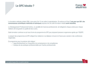 Le DPC késako ?
La e-santé d’aujourd’hui, la santé de demain
La formation médicale initiale (FMI), dure entre 9 et 13 ans selon la spécialisation. On estime qu’il faut 7 ans pour que 50% des
connaissances scientiﬁques médicales et techniques acquises lors de cette formation initiale soient obsolètes.
Le Développement Professionnel Continu, en parallèle de l’exercice professionnel, est obligatoire chaque année pour chaque
médecin aﬁn de garantir la qualité de leurs soins.
Cette formation continue se suit sous forme de programme de DPC que proposent plusieurs organismes agréés par l’OGDPC
La plupart des programmes de DPC obligent les médecins à se déplacer à travers la France pour assister à des conférences
magistrales.
Ce programme pour le praticien doit intégrer :
•  L’approfondissement ou l’acquisition de connaissances et de compétences
•  L’analyse de ses pratiques professionnelles par d’autres professionnels
 