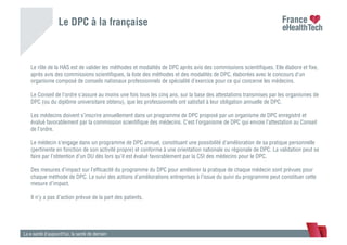 Le DPC à la française
La e-santé d’aujourd’hui, la santé de demain
Le rôle de la HAS est de valider les méthodes et modalités de DPC après avis des commissions scientiﬁques. Elle élabore et ﬁxe,
après avis des commissions scientiﬁques, la liste des méthodes et des modalités de DPC, élaborées avec le concours d’un
organisme composé de conseils nationaux professionnels de spécialité d’exercice pour ce qui concerne les médecins.
Le Conseil de l’ordre s’assure au moins une fois tous les cinq ans, sur la base des attestations transmises par les organismes de
DPC (ou du diplôme universitaire obtenu), que les professionnels ont satisfait à leur obligation annuelle de DPC.
Les médecins doivent s’inscrire annuellement dans un programme de DPC proposé par un organisme de DPC enregistré et
évalué favorablement par la commission scientiﬁque des médecins. C’est l’organisme de DPC qui envoie l’attestation au Conseil
de l’ordre.
Le médecin s’engage dans un programme de DPC annuel, constituant une possibilité d’amélioration de sa pratique personnelle
(pertinente en fonction de son activité propre) et conforme à une orientation nationale ou régionale de DPC. La validation peut se
faire par l’obtention d’un DU dès lors qu’il est évalué favorablement par la CSI des médecins pour le DPC.
Des mesures d’impact sur l’efﬁcacité du programme du DPC pour améliorer la pratique de chaque médecin sont prévues pour
chaque méthode de DPC. Le suivi des actions d’améliorations entreprises à l’issue du suivi du programme peut constituer cette
mesure d’impact.
Il n’y a pas d’action prévue de la part des patients.
 