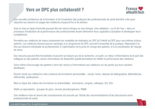 Vers un DPC plus collaboratif ?
La e-santé d’aujourd’hui, la santé de demain
Une nouvelle architecture de la formation et de l’évaluation des pratiques des professionnels de santé doit-être créer pour
répondre aux besoins et usages des médecins d’aujourd’hui et de demain.
Avec la mise en ligne d’activités pouvant être de nature clinique ou non clinique. Une validation « au ﬁl de l’eau » dans un
processus d’évaluation de la performance des professionnels devant démontrer leurs capacités à actualiser et développer leurs
compétences.
Permettre aux médecins de mieux comprendre les modalités de réalisation du DPC et l’intérêt du DPC pour eux-mêmes et leurs
patients. Les médecins doivent pouvoir participer à un programme de DPC couvrant l’ensemble de la pratique. Répondant à la
fois aux besoins individuels du professionnel, à l’optimisation de la prise en charge des patients, et à la coordination de l’équipe
de soins.
Ces mesures peuvent être formalisées et peuvent se traduire par de la recherche, un audit, un retour d’informations de la part des
collègues ou des patients, autres informations de dispositifs qualité permettant de reﬂéter la performance des médecins.
Voire même d’encourager les patients à faire des retours d’informations aux médecins sur les points qui leurs seraient
bénéﬁques.
Donner accès aux médecins à des contenus de formations personnelles : revues, livres, séances de bibliographie, télémédecine,
référentiels, publications, …
Mise en ligne des vidéos des formations en présentielles : séminaires, congrès, colloques, DU, DIU.
Staffs ou équivalents : groupes de pairs, réunion pluridisciplinaire, RMM.
Une meilleure mise en œuvre des connaissances est assurée par l’étude des recommandations et les discussions entre
professionnels de santé.
 