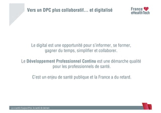 Vers un DPC plus collaboratif… et digitalisé
La e-santé d’aujourd’hui, la santé de demain
Le digital est une opportunité pour s’informer, se former,
gagner du temps, simpliﬁer et collaborer.
Le Développement Professionnel Continu est une démarche qualité
pour les professionnels de santé.
C’est un enjeu de santé publique et la France a du retard.
 