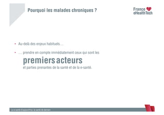Pourquoi les malades chroniques ?
La e-santé d’aujourd’hui, la santé de demain
•  Au-delà des enjeux habituels…
•  … prendre en compte immédiatement ceux qui sont les
premiersacteurs
et parties prenantes de la santé et de la e-santé.
 