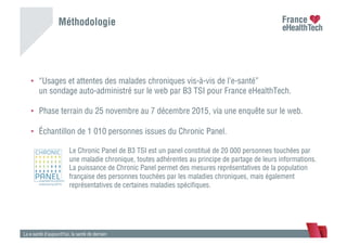 Méthodologie
La e-santé d’aujourd’hui, la santé de demain
•  “Usages et attentes des malades chroniques vis-à-vis de l’e-santé”
un sondage auto-administré sur le web par B3 TSI pour France eHealthTech.
•  Phase terrain du 25 novembre au 7 décembre 2015, via une enquête sur le web.
•  Échantillon de 1 010 personnes issues du Chronic Panel.
Le Chronic Panel de B3 TSI est un panel constitué de 20 000 personnes touchées par
une maladie chronique, toutes adhérentes au principe de partage de leurs informations.
La puissance de Chronic Panel permet des mesures représentatives de la population
française des personnes touchées par les maladies chroniques, mais également
représentatives de certaines maladies spéciﬁques.
 