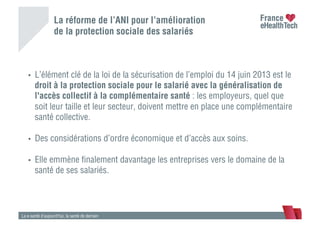 La réforme de l’ANI pour l’amélioration
de la protection sociale des salariés
La e-santé d’aujourd’hui, la santé de demain
•  L’élément clé de la loi de la sécurisation de l’emploi du 14 juin 2013 est le
droit à la protection sociale pour le salarié avec la généralisation de
l'accès collectif à la complémentaire santé : les employeurs, quel que
soit leur taille et leur secteur, doivent mettre en place une complémentaire
santé collective.
•  Des considérations d’ordre économique et d’accès aux soins.
•  Elle emmène ﬁnalement davantage les entreprises vers le domaine de la
santé de ses salariés.
 