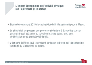 L’impact économique de l’activité physique
sur l’entreprise et le salarié
La e-santé d’aujourd’hui, la santé de demain
•  Etude de septembre 2015 du cabinet Goodwill Management pour le Medef.
•  Le simple fait de pousser une personne sédentaire à être active sur son
poste de travail et à venir au travail en marche active, c’est une
amélioration de sa productivité de 6%.
•  C’est sans compter tous les impacts directs et indirects sur l’absentéisme,
la ﬁdélité ou la créativité du salarié.
 