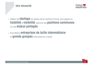 Une nécessité
•  Fédérer les startups du secteur de la e-santé en France, pour gagner en
lisibilité et visibilité, exprimer des positions communes
sur des enjeux partagés…
•  Puis fédérer entreprises de taille intermédiaire
et grands groupes intervenant en e-santé.
La e-santé d’aujourd’hui, la santé de demain
 