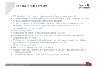 •  Géolocalisation de professionnels de santé (médecins, pharmaciens) !
•  Labellisation et certiﬁcations des applications mobiles et objets connectés de santé !
•  Logiciels et plateformes d’aide à la décision médicale !
•  Objets connectés de santé (tracker d’activité, balance, autotensiomètre, verre,
fourchette, électro-stimulateur, impédancemètre, semelle, briquet d’aide au
sevrage tabagique, endoscope...) !
•  Pharmacovigilance 2.0 !
•  Plateformes de relation professionnels de santé – patients !
•  Plateformes d’information et / ou de formation pour les professionnels de santé !
•  Plateformes de prévention !
•  Plateformes et solutions digitales dédiées à des pathologies spéciﬁques (diabète
gestationnel, trouble de déﬁcit de l’attention et hyperactivité...) !
•  Prise en charge nutritionnelle !
•  Recherche et prise de rendez-vous en ligne !
•  Réseaux sociaux à l’attention des professionnels de santé, des patients ou des 2!
•  Télécoaching santé !
•  Télésurveillance et téléconseil (services agréés par des ARS)!
•  …!
La e-santé d’aujourd’hui, la santé de demain
Une diversité de domaines…
 