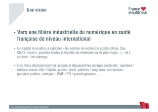 Une vision
•  Vers une ﬁlière industrielle du numérique en santé
française de niveau international
•  Un capital innovation à exploiter - les centres de recherche publics (Inria, Cea,
CNRS, Inserm, grandes écoles et facultés de médecine ou de pharmacie…) - et à
soutenir : les startups.
•  Une ﬁlière décloisonnant les acteurs et dépassant les clivages sectoriels : sanitaire /
médico-social, ville / hôpital, public / privé, patients / soignants, entreprises /
pouvoirs publics, startups / PME / ETI / grands groupes…
La e-santé d’aujourd’hui, la santé de demain
 