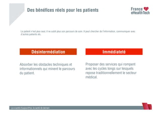 Des bénéﬁces réels pour les patients
La e-santé d’aujourd’hui, la santé de demain
Le carnet de santé
Désintermédiation Immédiateté
Absorber les obstacles techniques et
informationnels qui minent le parcours
du patient.
Proposer des services qui rompent
avec les cycles longs sur lesquels
repose traditionnellement le secteur
médical.
Le patient n’est plus seul, il ne subit plus son parcours de soin. Il peut chercher de l’information, communiquer avec
d’autres patients etc.
 