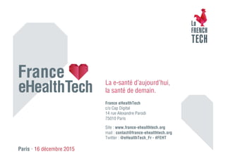 La e-santé d’aujourd’hui,
la santé de demain.
France eHealthTech
c/o Cap Digital
14 rue Alexandre Parodi
75010 Paris
Site : www.france-ehealthtech.org
mail : contact@france-ehealthtech.org
Twitter : @eHealthTech_Fr - #FEHT
Paris • 16 décembre 2015
 