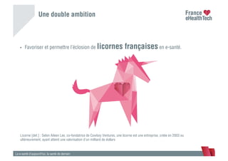 Une double ambition
•  Favoriser et permettre l’éclosion de licornes françaises en e-santé.
La e-santé d’aujourd’hui, la santé de demain
Licorne [def.] : Selon Aileen Lee, co-fondatrice de Cowboy Ventures, une licorne est une entreprise, créée en 2003 ou
ultérieurement, ayant atteint une valorisation d’un milliard de dollars
 