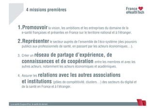 1. Promouvoir la vision, les ambitions et les entreprises du domaine de la
e-santé françaises et présentes en France sur le territoire national et à l’étranger.
2. Représenter le secteur auprès de l’ensemble de l’éco-système (des pouvoirs
publics aux professionnels de santé, en passant par les acteurs économiques…).
3.  Créer un réseau de partage d’expérience, de
connaissances et de coopération entre les membres et avec les
autres acteurs, notamment les acteurs économiques et académiques.
4.  Assurer les relations avec les autres associations
et institutions (pôles de compétitivité, clusters…) des secteurs du digital et
de la santé en France et à l’étranger.
La e-santé d’aujourd’hui, la santé de demain
4 missions premières
 