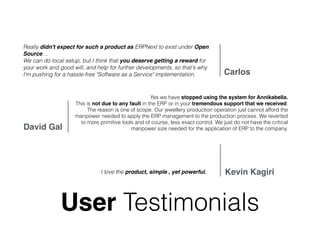 User Testimonials
Really didn't expect for such a product as ERPNext to exist under Open
Source…  
We can do local setup, but I think that you deserve getting a reward for
your work and good will, and help for further developments, so that's why
I'm pushing for a hassle-free "Software as a Service" implementation. Carlos
Yes we have stopped using the system for Annikabella.
This is not due to any fault in the ERP or in your tremendous support that we received.
The reason is one of scope. Our jewellery production operation just cannot afford the
manpower needed to apply the ERP management to the production process. We reverted
to more primitive tools and of course, less exact control. We just do not have the critical
manpower size needed for the application of ERP to the company.David Gal
I love the product, simple , yet powerful. Kevin Kagiri
 