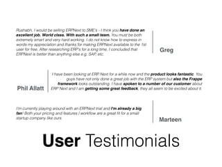 User Testimonials
Rushabh, I would be selling ERPNext to SME's - I think you have done an
excellent job. World class. With such a small team. You must be both
extremely smart and very hard working. I do not know how to express in
words my appreciation and thanks for making ERPNext available to the 1st
user for free. After researching ERP's for a long time, I concluded that
ERPNext is better than anything else e.g. SAP, etc.
Greg
I have been looking at ERP Next for a while now and the product looks fantastic. You
guys have not only done a great job with the ERP system but also the Frappe
framework looks outstanding. I have spoken to a number of our customer about
ERP Next and I am getting some great feedback, they all seem to be excited about it.Phil Allatt
I'm currently playing around with an ERPNext trial and I'm already a big
fan! Both your pricing and features / workﬂow are a great ﬁt for a small
startup company like ours.
Marteen
 