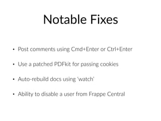 Notable Fixes
• Post comments using Cmd+Enter or Ctrl+Enter
• Use a patched PDFkit for passing cookies
• Auto-rebuild docs using ‘watch’
• Ability to disable a user from Frappe Central
 