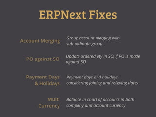ERPNext Fixes
Account Merging
Group account merging with
sub-ordinate group
PO against SO
Update ordered qty in SO, if PO is made
against SO
Payment Days
& Holidays
Payment days and holidays
considering joining and relieving dates
Multi
Currency
Balance in chart of accounts in both
company and account currency
 