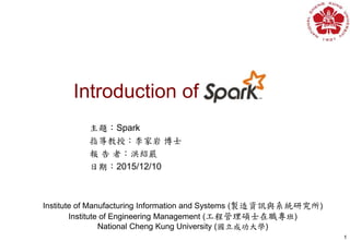 Introduction of
1
Institute of Manufacturing Information and Systems (製造資訊與系統研究所)
Institute of Engineering Management (工程管理碩士在職專班)
National Cheng Kung University (國立成功大學)
主題：Spark
指導教授：李家岩 博士
報 告 者：洪紹嚴
日期：2015/12/10
 