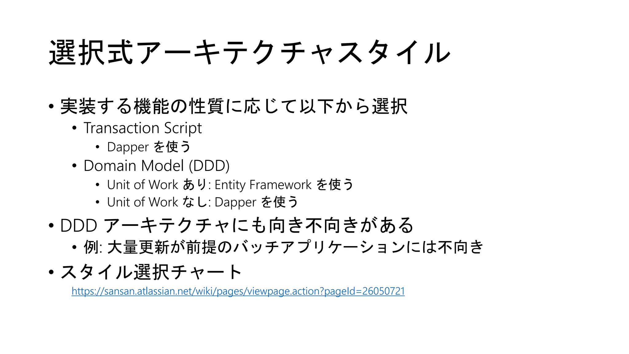 選択式アーキテクチャスタイル
• 実装する機能の性質に応じて以下から選択
• Transaction Script
• Dapper を使う
• Domain Model (DDD)
• Unit of Work あり: Entity Framework を使う
• Unit of Work なし: Dapper を使う
• DDD アーキテクチャにも向き不向きがある
• 例: 大量更新が前提のバッチアプリケーションには不向き
• スタイル選択チャート
https://sansan.atlassian.net/wiki/pages/viewpage.action?pageId=26050721
 