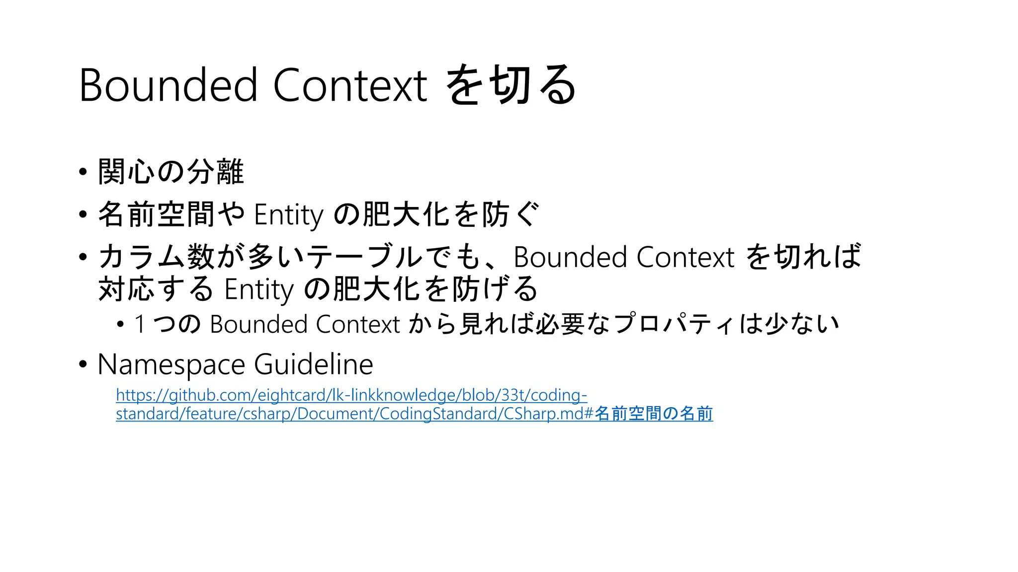 Bounded Context を切る
• 関心の分離
• 名前空間や Entity の肥大化を防ぐ
• カラム数が多いテーブルでも、Bounded Context を切れば
対応する Entity の肥大化を防げる
• 1 つの Bounded Context から見れば必要なプロパティは少ない
• Namespace Guideline
https://github.com/eightcard/lk-linkknowledge/blob/33t/coding-
standard/feature/csharp/Document/CodingStandard/CSharp.md#名前空間の名前
 