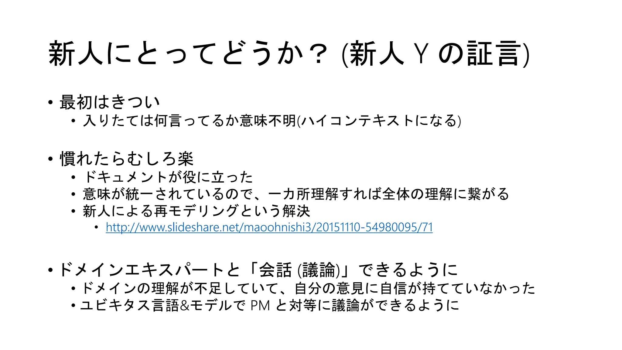 新人にとってどうか？ (新人 Y の証言)
• 最初はきつい
• 入りたては何言ってるか意味不明(ハイコンテキストになる)
• 慣れたらむしろ楽
• ドキュメントが役に立った
• 意味が統一されているので、一カ所理解すれば全体の理解に繋がる
• 新人による再モデリングという解決
• http://www.slideshare.net/maoohnishi3/20151110-54980095/71
• ドメインエキスパートと「会話 (議論)」できるように
• ドメインの理解が不足していて、自分の意見に自信が持てていなかった
• ユビキタス言語&モデルで PM と対等に議論ができるように
 