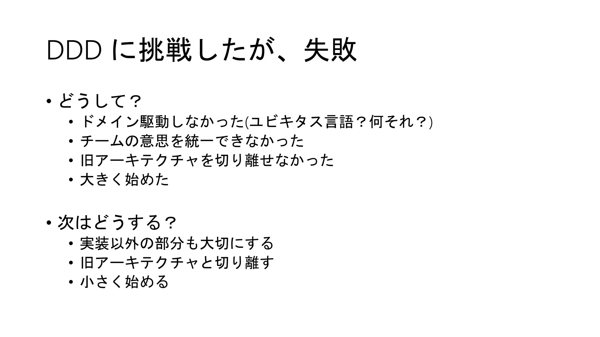 DDD に挑戦したが、失敗
• どうして？
• ドメイン駆動しなかった(ユビキタス言語？何それ？)
• チームの意思を統一できなかった
• 旧アーキテクチャを切り離せなかった
• 大きく始めた
• 次はどうする？
• 実装以外の部分も大切にする
• 旧アーキテクチャと切り離す
• 小さく始める
 