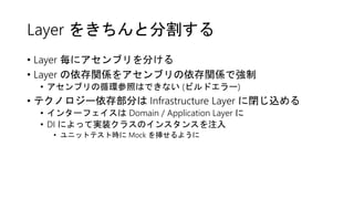 Layer をきちんと分割する
• Layer 毎にアセンブリを分ける
• Layer の依存関係をアセンブリの依存関係で強制
• アセンブリの循環参照はできない (ビルドエラー)
• テクノロジー依存部分は Infrastructure Layer に閉じ込める
• インターフェイスは Domain / Application Layer に
• DI によって実装クラスのインスタンスを注入
• ユニットテスト時に Mock を挿せるように
 