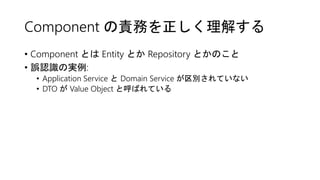Component の責務を正しく理解する
• Component とは Entity とか Repository とかのこと
• 誤認識の実例:
• Application Service と Domain Service が区別されていない
• DTO が Value Object と呼ばれている
 