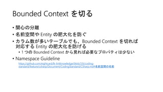 Bounded Context を切る
• 関心の分離
• 名前空間や Entity の肥大化を防ぐ
• カラム数が多いテーブルでも、Bounded Context を切れば
対応する Entity の肥大化を防げる
• 1 つの Bounded Context から見れば必要なプロパティは少ない
• Namespace Guideline
https://github.com/eightcard/lk-linkknowledge/blob/33t/coding-
standard/feature/csharp/Document/CodingStandard/CSharp.md#名前空間の名前
 