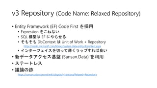 v3 Repository (Code Name: Relaxed Repository)
• Entity Framework (EF) Code First を採用
• Expression をこねない
• SQL 構築は EF にやらせる
• そもそも DbContext は Unit of Work + Repository
https://msdn.microsoft.com/library/system.data.entity.dbcontext.aspx
• インターフェイスを切って薄くラップすれば良い
• 新データアクセス基盤 (Sansan.Data) を利用
• ステートレス
• 議論の跡
https://sansan.atlassian.net/wiki/display/~kanbara/Relaxed+Repository
 