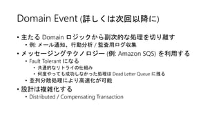 Domain Event (詳しくは次回以降に)
• 主たる Domain ロジックから副次的な処理を切り離す
• 例: メール通知、行動分析 / 監査用ログ収集
• メッセージングテクノロジー (例: Amazon SQS) を利用する
• Fault Tolerant になる
• 共通的なリトライの仕組み
• 何度やっても成功しなかった処理は Dead Letter Queue に残る
• 並列分散処理により高速化が可能
• 設計は複雑化する
• Distributed / Compensating Transaction
 