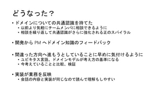 どうなった？
• ドメインについての共通認識を持てた
• 以前より気軽にチームメンバに相談できるように
• 相談を繰り返して共通認識がさらに強化される正のスパイラル
• 開発から PM へドメイン知識のフィードバック
• 間違った方向へ進もうとしていることに早めに気付けるように
• ユビキタス言語、ドメインモデルが考え方の基準になる
• 今考えていることと比較、検証
• 実装が業務を反映
• 会話の内容と実装が同じなので読んで理解もしやすい
 