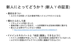 新人にとってどうか？ (新人 Y の証言)
• 最初はきつい
• 入りたては何言ってるか意味不明(ハイコンテキストになる)
• 慣れたらむしろ楽
• ドキュメントが役に立った
• 意味が統一されているので、一カ所理解すれば全体の理解に繋がる
• 新人による再モデリングという解決
• http://www.slideshare.net/maoohnishi3/20151110-54980095/71
• ドメインエキスパートと「会話 (議論)」できるように
• ドメインの理解が不足していて、自分の意見に自信が持てていなかった
• ユビキタス言語&モデルで PM と対等に議論ができるように
 