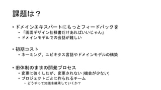 課題は？
• ドメインエキスパートにもっとフィードバックを
• 「画面デザイン仕様書だけあればいいじゃん」
• ドメインモデルでの会話が難しい
• 初期コスト
• ネーミング、ユビキタス言語やドメインモデルの構築
• 旧体制のままの開発プロセス
• 変更に強くしたが、変更されない (機会が少ない)
• プロジェクトごとに作られるチーム
• どうやって知識を継承していくか？
 