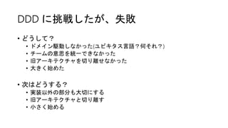 DDD に挑戦したが、失敗
• どうして？
• ドメイン駆動しなかった(ユビキタス言語？何それ？)
• チームの意思を統一できなかった
• 旧アーキテクチャを切り離せなかった
• 大きく始めた
• 次はどうする？
• 実装以外の部分も大切にする
• 旧アーキテクチャと切り離す
• 小さく始める
 