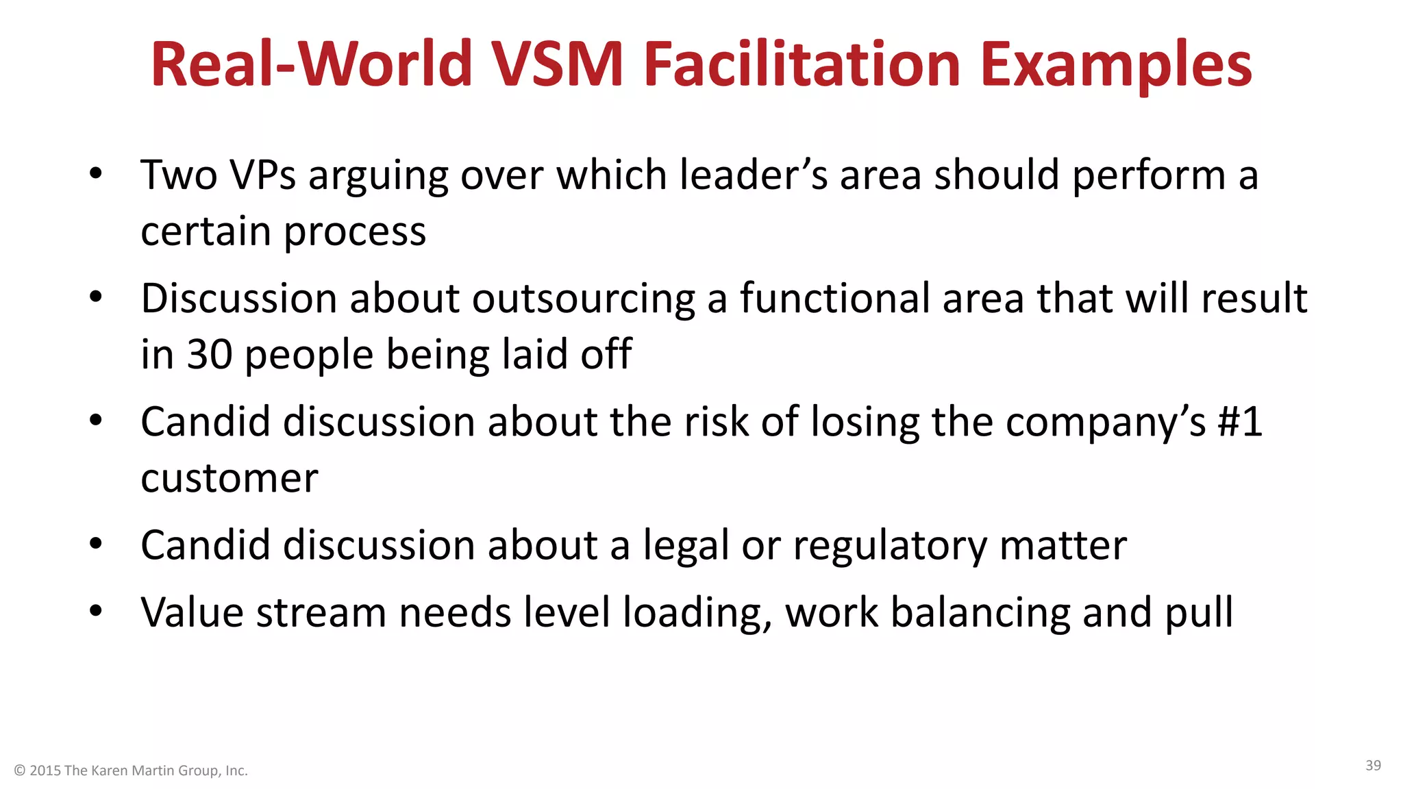 Real-World VSM Facilitation Examples
• Two VPs arguing over which leader’s area should perform a
certain process
• Discussion about outsourcing a functional area that will result
in 30 people being laid off
• Candid discussion about the risk of losing the company’s #1
customer
• Candid discussion about a legal or regulatory matter
• Value stream needs level loading, work balancing and pull
© 2015 The Karen Martin Group, Inc. 39
 