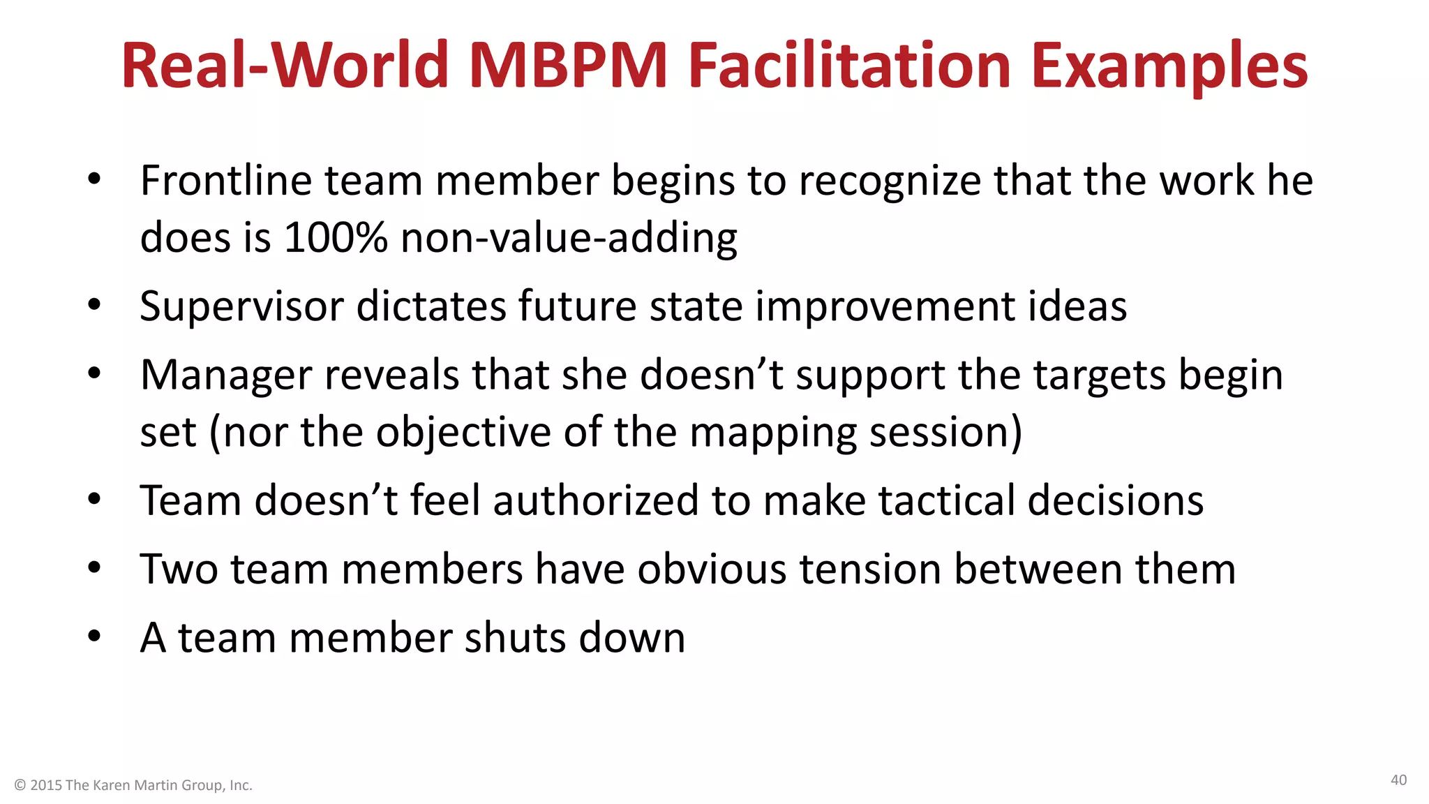 Real-World MBPM Facilitation Examples
• Frontline team member begins to recognize that the work he
does is 100% non-value-adding
• Supervisor dictates future state improvement ideas
• Manager reveals that she doesn’t support the targets begin
set (nor the objective of the mapping session)
• Team doesn’t feel authorized to make tactical decisions
• Two team members have obvious tension between them
• A team member shuts down
© 2015 The Karen Martin Group, Inc. 40
 