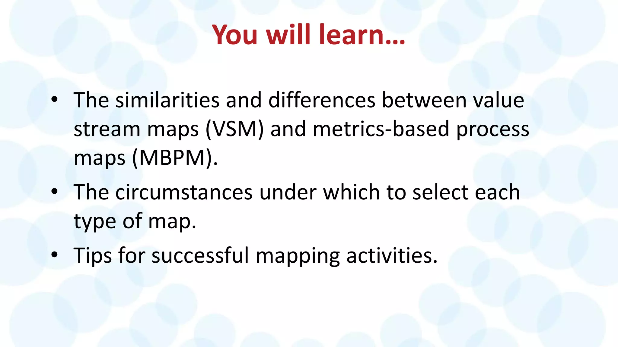 You will learn…
• The similarities and differences between value
stream maps (VSM) and metrics-based process
maps (MBPM).
• The circumstances under which to select each
type of map.
• Tips for successful mapping activities.
 