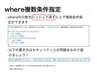 whereついでにModel#scope
•よく利用する検索処理は Rails のModelの機能の
１つであるscope活用しましょう！
•意図が伝わりやすいコードになりやすい。
class Item < ActiveRecord::Base
# セール中のアイテムを抽出するためのメソッド 
scope :on_sale, -> do
where.not(sale_price: nil)
end
end
Item.on_sale
=> [#<Item:0x007fa44dd9b9f0
id: 3,
sale_price: 998
#<Item:0x007fa44dd9b888
id: 4,
sale_price: 1998
]
app/model/item.rb
 