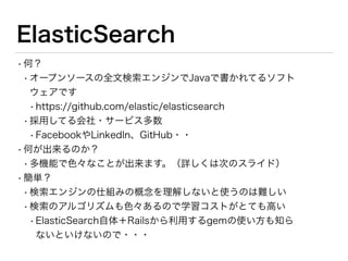 ElasticSearch使った例
•あいまい検索っぽいもの
•Nikeという名前でデーターベースに登録されてる
•ユーザーからの検索はNikeはもちろんナイキでもヒットするようにしたい
Item.__elasticsearch__.client.indices.delete index: Item.index_name rescue nil
Item.create_index! force: true
Item.import
ナイキ, Nike
items = Item.__elasticsearch__.search(query:{term:{ 'name':'ナイキ' }})
trendwords.response
=> {"took"=>1,
"timed_out"=>false,
"_shards"=>{"total"=>5, "successful"=>5, "failed"=>0},
"hits"=>
{"total"=>2,
"max_score"=>5.9938283,
"hits"=>
[{"_index"=>"sample",
"_type"=>"item",
"_id"=>"514",
"_score"=>5.9938283,
"_source"=>
{"id"=>514,
"name"=>"Nike",
独自の辞書
ElasticSearchの設定（本当はもっとあるけど割愛）
 