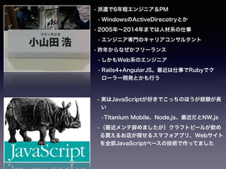 • 派遣で6年程エンジニア＆PM
• WindowsのActiveDirecotryとか
• 2005年∼2014年までは人材系の仕事
• エンジニア専門のキャリアコンサルタント
• 昨年からなぜかフリーランス
• しかもWeb系のエンジニア
• Rails4+AngularJS。最近は仕事でRubyでク
ローラー開発とかも行う
• http://qiita.com/h5y1m141@github/
items
• 実はJavaScriptが好きでこっちのほうが経験が長
い
•Titanium Mobile、Node.js、最近だとNW.js
•（最近メンテ辞めましたが）クラフトビールが飲め
る買えるお店が探せるスマフォアプリ、Webサイト
を全部JavaScriptベースの技術で作ってました
 