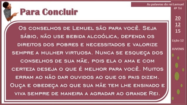 Para Concluir

OS CONSELHOS DE LEMUEL SÃƒO PARA VOCÃŠ.  SEJA
SÃBIO,  NÃƒO USE BEBIDA ALcOÃ³LIcA,  DEFENDA OS
DIREITOS DOS POBR...