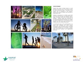 VISION STATEMENT
Najmat Abu Dhabi on Reem Island is a well
planned community and is the Natural Choice
for Total Community Living. The goals of the
project are to contribute to the people’s
physical and mental wellness and providing a
high quality of life.
Najmat is composed of 16 million square feet
with 55% of the land kept for pedestrian space,
parks, bicycling routes with minimal surface
parking. Najmat meets the demands of
successful real estate development, but creates
an urban framework for a community in which
people live, work, shop, learn and relax in an
inspiring, safe and unique environment.
A fundamental key to the development is to
retain and integrate the local natural
environment and landscape while promoting
sustainable practices that promote a healthy
community through the use locally sourced,
easily procured materials and regenerative
practices.
1
1
 