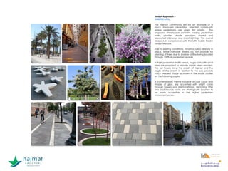 Design Approach –
STREETSCAPES
The Najmat community will be an example of a
much improved pedestrian oriented community
where pedestrians are given first priority. The
proposed streetscape contains varying pedestrian
walks, planters, shade provisions, shared and
separated bikeways and street lighting. The overall
design is in compliance with the UPC Public Realm
Design Manual.
Due to existing conditions, infrastructure is already in
place, some narrower streets do not provide for
planting of trees due to shallow utilities being located
through 100% of pedestrian spaces.
In high pedestrian traffic areas, larges pots with small
trees are proposed to provide shade when needed.
The tall towers lining the streets of Najmat and the
angle of the streets in relation to the sun, provide
much needed shade as shown in the shade studies
on the following pages.
A contemporary theme inclusive of cool colors and
shades of gray, are accented with bright colors
through flowers and site furnishings. Benching, litter
bins and bicycle racks are strategically located to
be easily accessible in the higher pedestrian
movement zones.
1
1
 