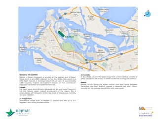 REGIONAL SITE CONTEXT
Najmat, A Reem Investment, is located on the southern end of Reem
Island which is only 300m adjacent to the Abu Dhabi Main Island and
CBD. Reem Island is a reclaimed island with an area of approximately
2,200 hectares. Najmat development focuses on the commercial,
education, recreation and residential land-uses.
Climate
The Reem Island local climate is generally hot dry and humid, typical to
the low latitude desert coastal environment of the region. This is
characterized with infrequent rainfall, high levels of temperature, humidity
and solar radiation.
Air Temperature
Temperature ranges from 18 degrees in January and rises up to 41+
degrees Celsius during summer months.
Air Humidity
In Abu Dhabi, air humidity levels range from a mean relative humidity of
63% in January to 42% in May. In winter months mist and fog are common.
Rainfall
Rainfall occurs during the winter months and early spring between
December and May. Rainfall average is generally less than 100mm
annually but the average precipitation rate varies yearly.
NAJMAT
NAJMAT
Abu Dhabi CBD
NAJMAT
 
