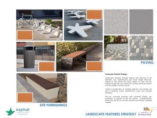 SITE FURNISHINGS
PAVING
Landscape Features Strategy
Landscape features through Najmat are planned to be
thematic, low maintenance and have longer lifecycles.
Najmat or Star allows the urban design to carry the star
theme through the use of benches, paving, planting patterns
and the design of public spaces.
Careful consideration of material selection and finishes will
aid in lowering future maintenance costs and provide
durability.
Pre-cast concrete benches with rendered finishes are
proposed to capture of the star theme. Complimentary
waste bins will be of a locally sourced and readily available
supplier.
LANDSCAPE FEATURES STRATEGY
 